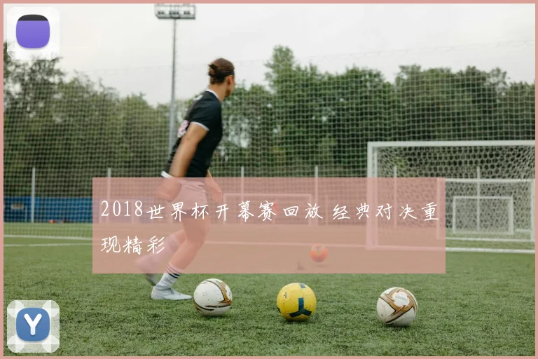 2018世界杯开幕赛回放 经典对决重现精彩