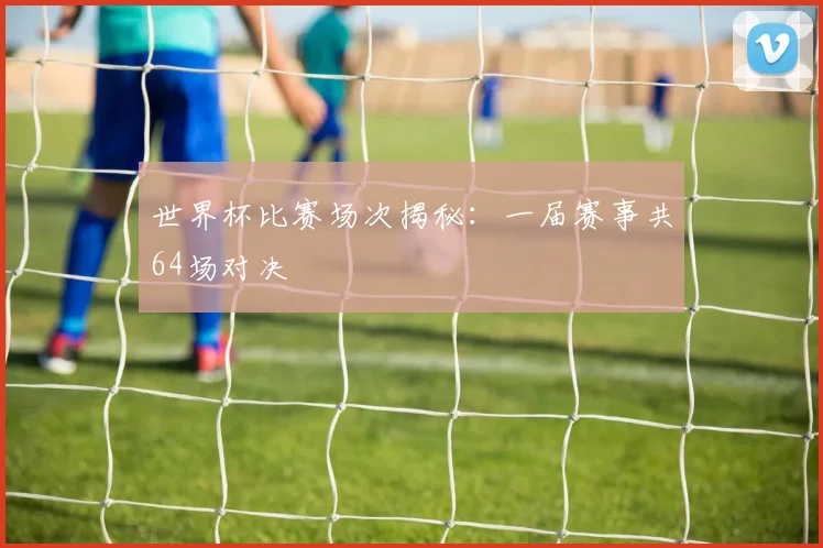 世界杯比赛场次揭秘:一届赛事共64场对决